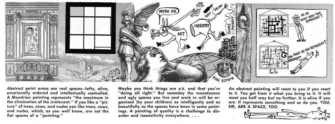 A comic by Ad Reinhardt stating Abstract paint areas are real spaces -- lofty, alive, emotionally ordered and intellectually controlled. A Mondrian painting represents 'the maximum in the elimination of the irrelevant.' If you like a 'picture' of trees, cows, and nudes you like trees, cows, and nudes, which, as you well know, are not the flat spaces of a 'painting.' Maybe you think things are o.k. and that you're 'doing all right.' But someday the monotonous and ugly spaces you live in and work in will be organized (by your children) as intelligently and as beautifully as the spaces have been in some paintings. A painting of quality is a challenge to disorder and insensitivity everywhere... An abstract painting will react to you if you react to it. You will get from it what you bring to it. It will meet you half way but no further. It is alive if you are. It represents something and so do you. YOU, SIR, ARE A SPACE, TOO.